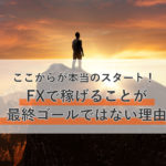 FXトレードで稼げるようになることが最終ゴールではない!?そこからが本当のスタートだ!